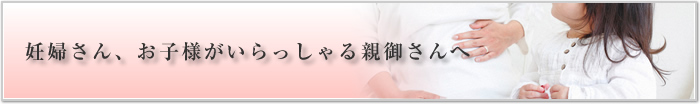 妊婦さん、お子様がいらっしゃる親御さんへ